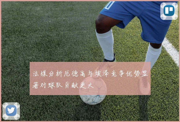 法媒分析厄德高与埃泽竞争优势显著对球队贡献更大