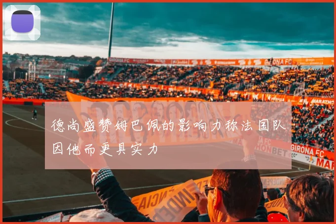 德尚盛赞姆巴佩的影响力称法国队因他而更具实力