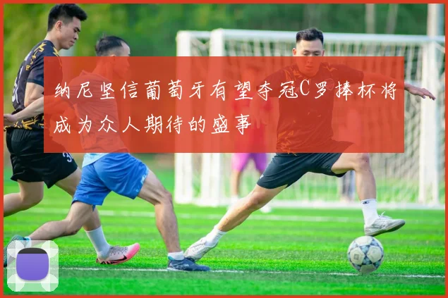 纳尼坚信葡萄牙有望夺冠C罗捧杯将成为众人期待的盛事