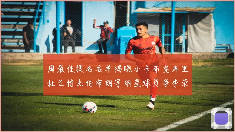 周最佳提名名单揭晓小卡布克库里杜兰特杰伦布朗等明星球员争夺荣誉