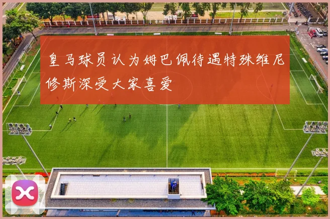皇马球员认为姆巴佩待遇特殊维尼修斯深受大家喜爱