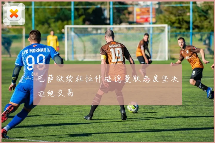 巴萨欲续租拉什福德曼联态度坚决拒绝交易