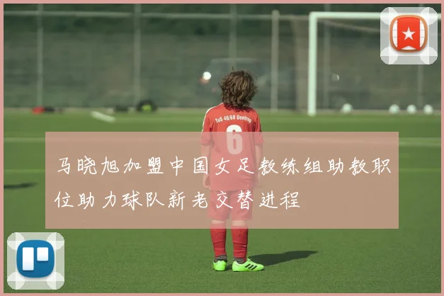 马晓旭加盟中国女足教练组助教职位助力球队新老交替进程