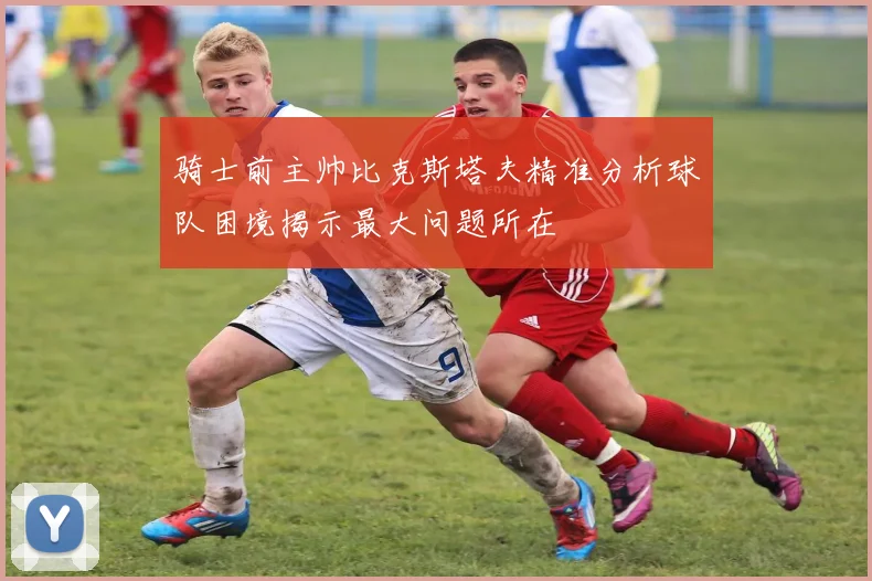 骑士前主帅比克斯塔夫精准分析球队困境揭示最大问题所在