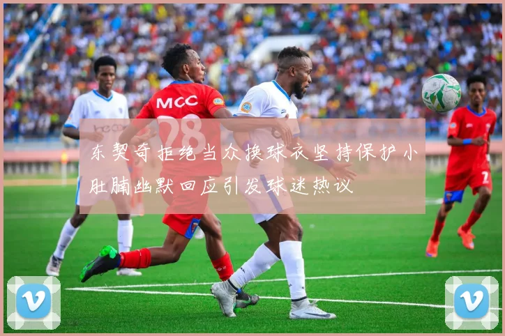东契奇拒绝当众换球衣坚持保护小肚腩幽默回应引发球迷热议