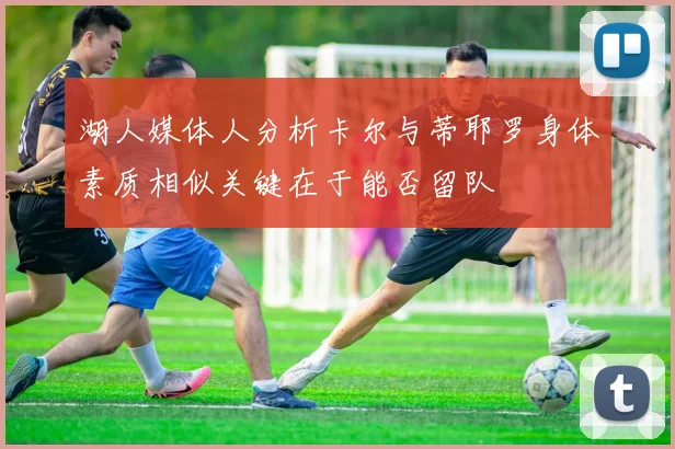 湖人媒体人分析卡尔与蒂耶罗身体素质相似关键在于能否留队