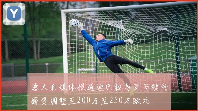 意大利媒体报道迪巴拉与罗马续约薪资调整至200万至250万欧元