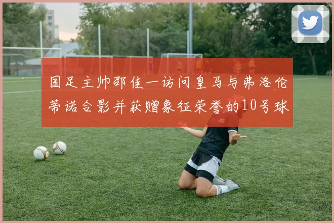 国足主帅邵佳一访问皇马与弗洛伦蒂诺合影并获赠象征荣誉的10号球衣