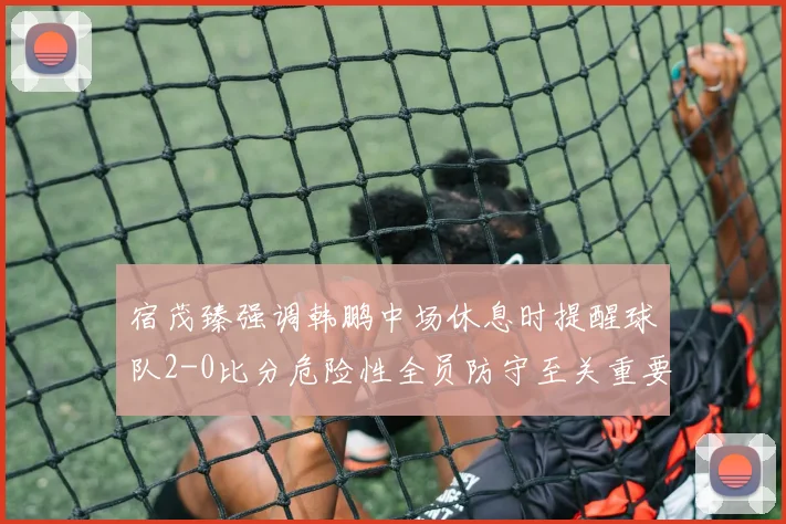 宿茂臻强调韩鹏中场休息时提醒球队2-0比分危险性全员防守至关重要