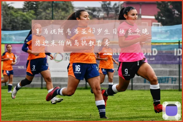 皇马祝阿韦洛亚43岁生日快乐今晚将迎来伯纳乌执教首秀