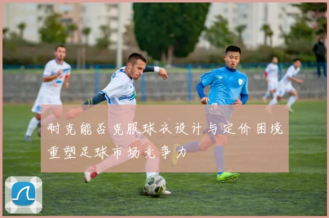 耐克能否克服球衣设计与定价困境重塑足球市场竞争力