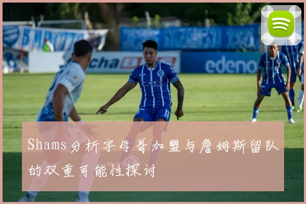 Shams分析字母哥加盟与詹姆斯留队的双重可能性探讨