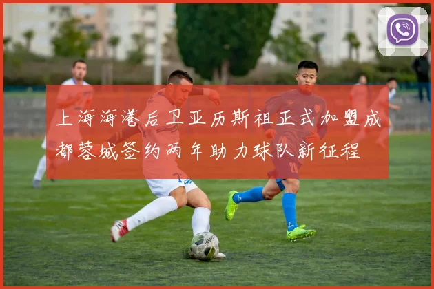 上海海港后卫亚历斯祖正式加盟成都蓉城签约两年助力球队新征程