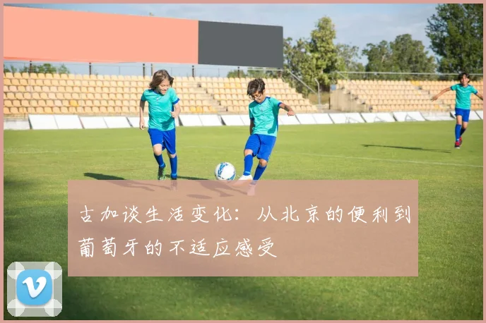 古加谈生活变化：从北京的便利到葡萄牙的不适应感受