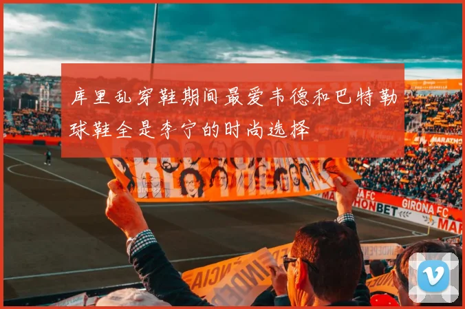库里乱穿鞋期间最爱韦德和巴特勒球鞋全是李宁的时尚选择