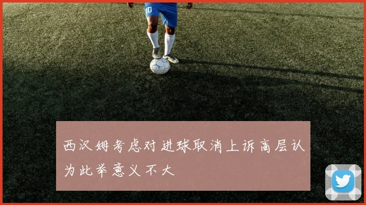 西汉姆考虑对进球取消上诉高层认为此举意义不大