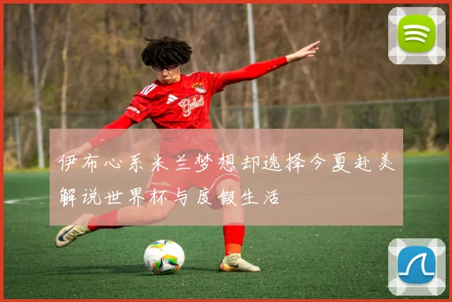 伊布心系米兰梦想却选择今夏赴美解说世界杯与度假生活
