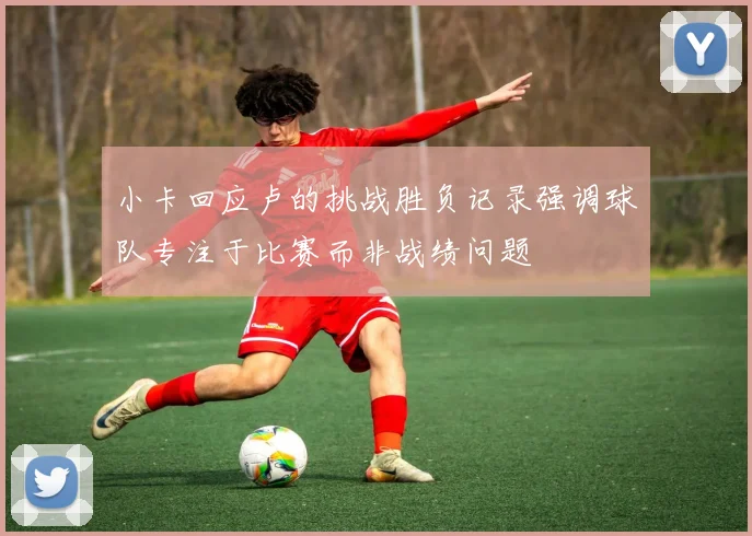 小卡回应卢的挑战胜负记录强调球队专注于比赛而非战绩问题