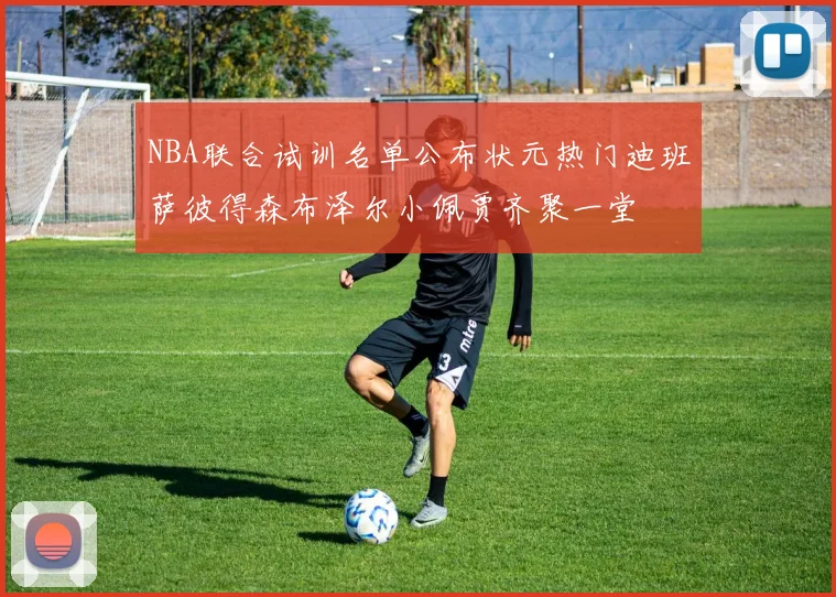 NBA联合试训名单公布状元热门迪班萨彼得森布泽尔小佩贾齐聚一堂