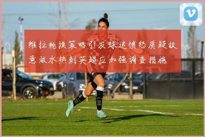 维拉轮换策略引发球迷愤怒质疑故意放水热刺英超应加强调查措施