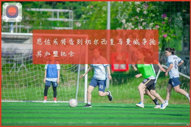 恩佐或将告别切尔西皇马曼城争抢其加盟机会