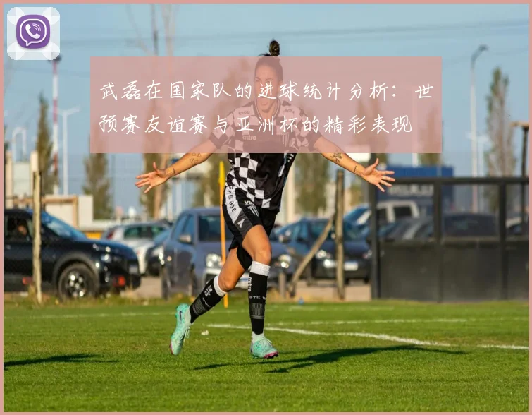 武磊在国家队的进球统计分析：世预赛友谊赛与亚洲杯的精彩表现