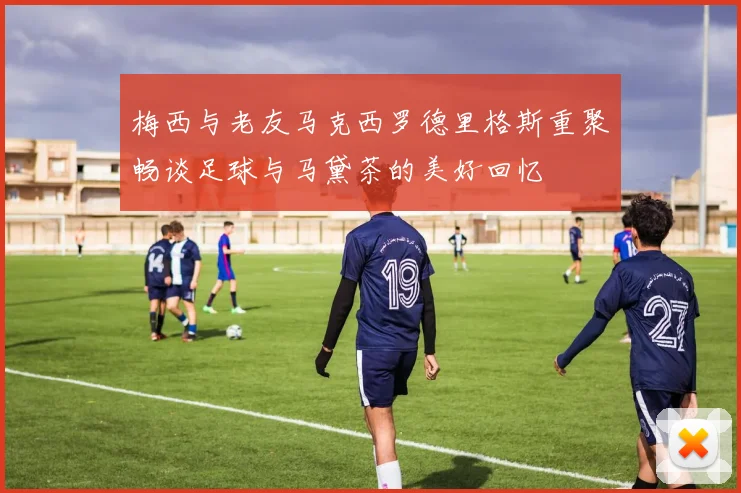 梅西与老友马克西罗德里格斯重聚畅谈足球与马黛茶的美好回忆
