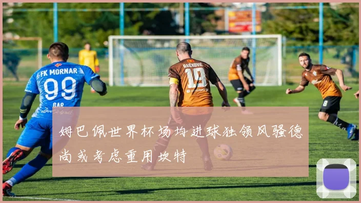 姆巴佩世界杯场均进球独领风骚德尚或考虑重用坎特