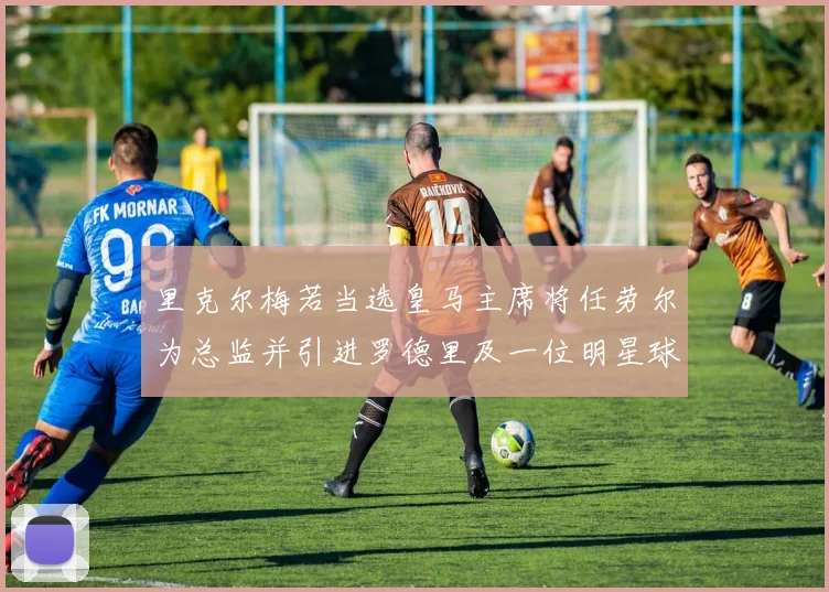 里克尔梅若当选皇马主席将任劳尔为总监并引进罗德里及一位明星球员