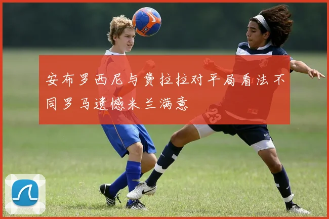 安布罗西尼与费拉拉对平局看法不同罗马遗憾米兰满意