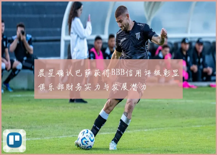 晨星确认巴萨获得BBB信用评级彰显俱乐部财务实力与发展潜力