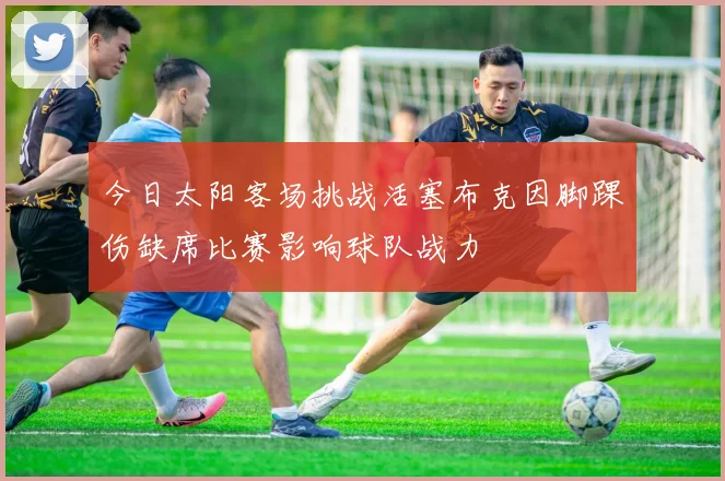 今日太阳客场挑战活塞布克因脚踝伤缺席比赛影响球队战力