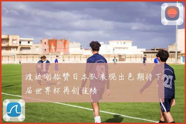 渡边刚称赞日本队表现出色期待下届世界杯再创佳绩