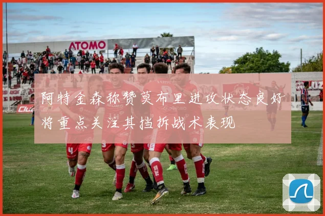 阿特金森称赞莫布里进攻状态良好将重点关注其挡拆战术表现