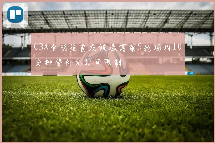 CBA全明星首发候选需前9轮场均10分钟替补无时间限制