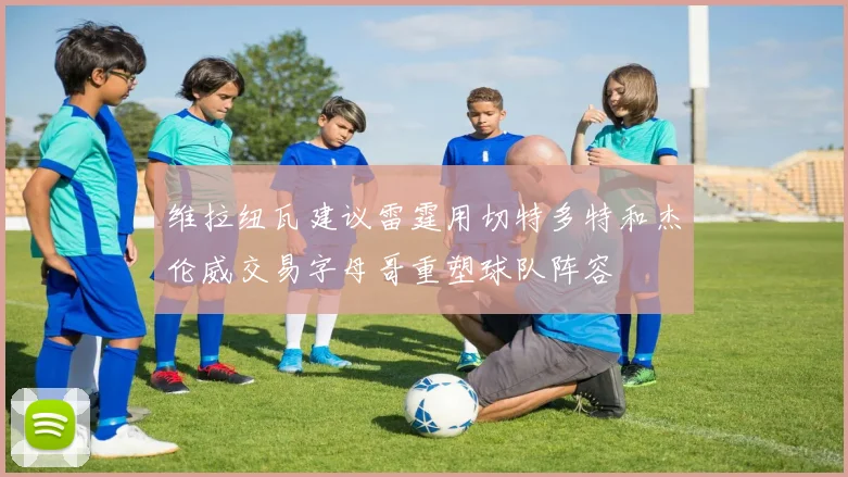 维拉纽瓦建议雷霆用切特多特和杰伦威交易字母哥重塑球队阵容