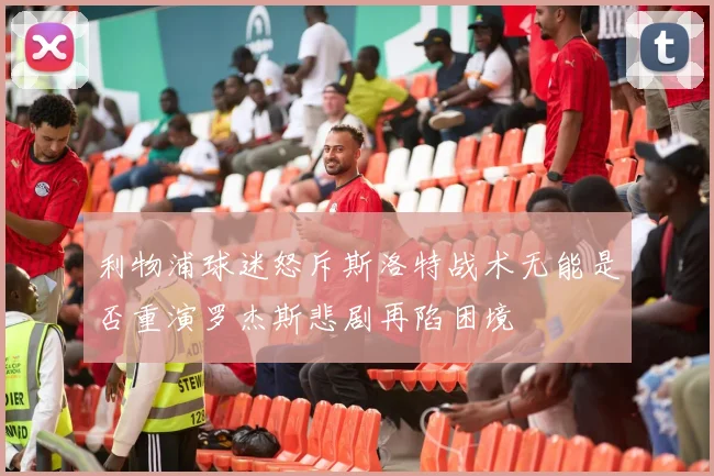 利物浦球迷怒斥斯洛特战术无能是否重演罗杰斯悲剧再陷困境