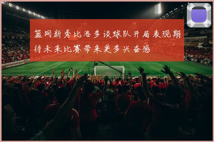 篮网新秀比洛多谈球队开局表现期待未来比赛带来更多兴奋感