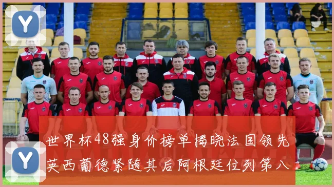 世界杯48强身价榜单揭晓法国领先英西葡德紧随其后阿根廷位列第八